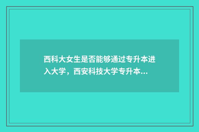 西科大女生是否能够通过专升本进入大学，西安科技大学专升本的招生政策 西安科技大学女生多吗