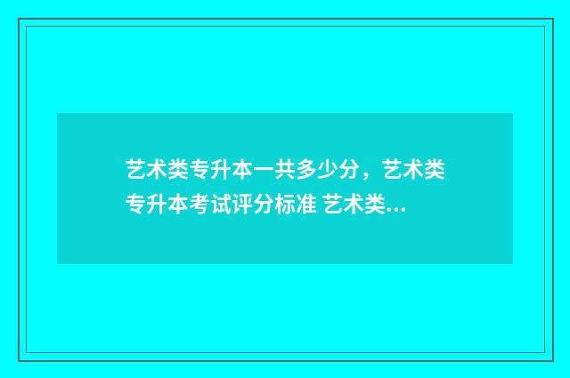 艺术类专升本一共多少分，艺术类专升本考试评分标准 艺术类专升本一般多少分稳过