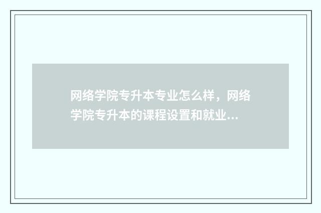 网络学院专升本专业怎么样，网络学院专升本的课程设置和就业前景 网络教学专升本有哪些学校
