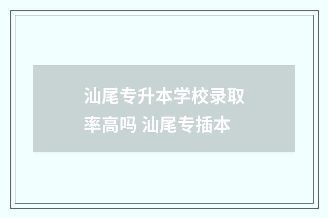 汕尾专升本学校录取率高吗 汕尾专插本