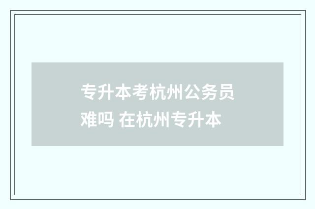 专升本考杭州公务员难吗 在杭州专升本