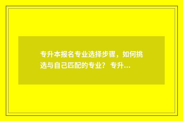 专升本报名专业选择步骤，如何挑选与自己匹配的专业？ 专升本报名专业方向怎么填