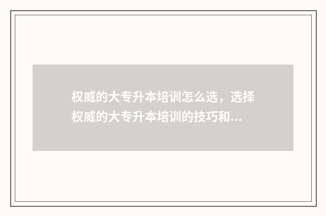 权威的大专升本培训怎么选，选择权威的大专升本培训的技巧和方法 专升本大专院校排名是怎样的