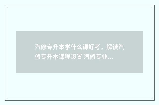 汽修专升本学什么课好考，解读汽修专升本课程设置 汽修专业专升本