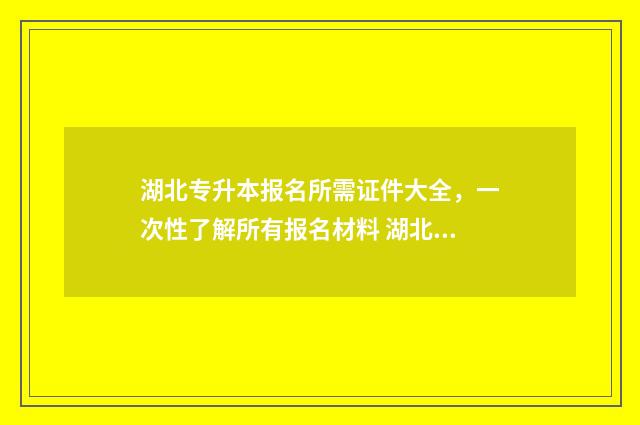 湖北专升本报名所需证件大全，一次性了解所有报名材料 湖北专升本报名时间