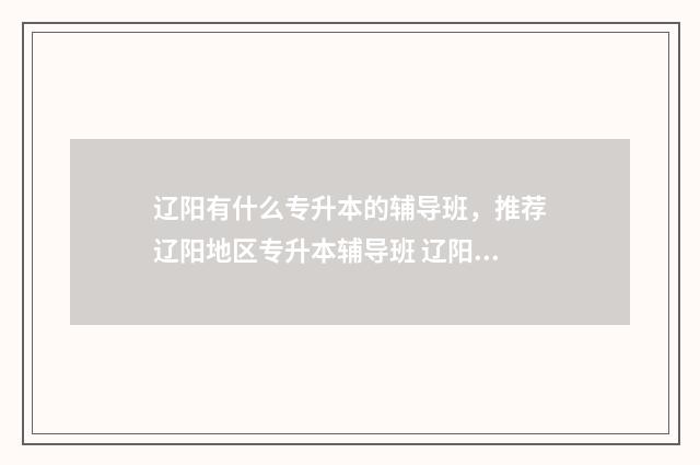 辽阳有什么专升本的辅导班，推荐辽阳地区专升本辅导班 辽阳专升本机构哪个好
