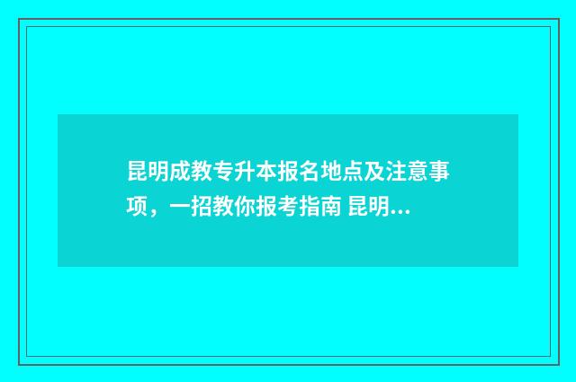 昆明成教专升本报名地点及注意事项，一招教你报考指南 昆明全日制专升本培训机构哪个好