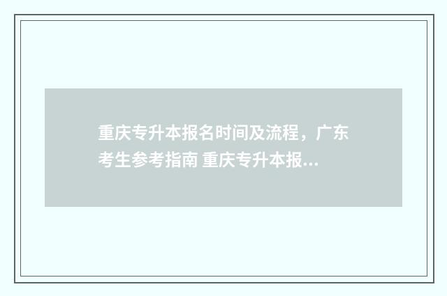 重庆专升本报名时间及流程，广东考生参考指南 重庆专升本报名入口