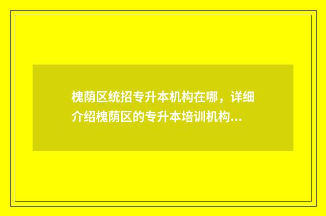 槐荫区统招专升本机构在哪，详细介绍槐荫区的专升本培训机构 槐荫区招生