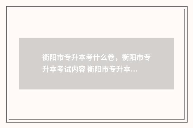 衡阳市专升本考什么卷，衡阳市专升本考试内容 衡阳市专升本考哪些学校