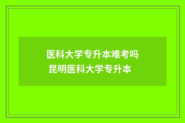 医科大学专升本难考吗 昆明医科大学专升本