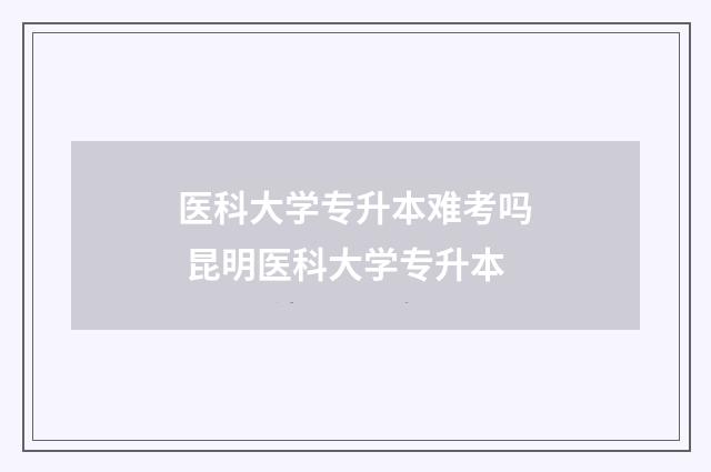 医科大学专升本难考吗 昆明医科大学专升本