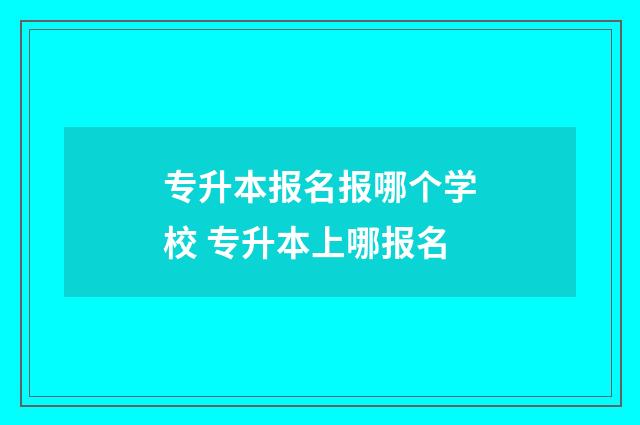 专升本报名报哪个学校 专升本上哪报名