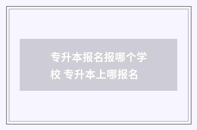 专升本报名报哪个学校 专升本上哪报名