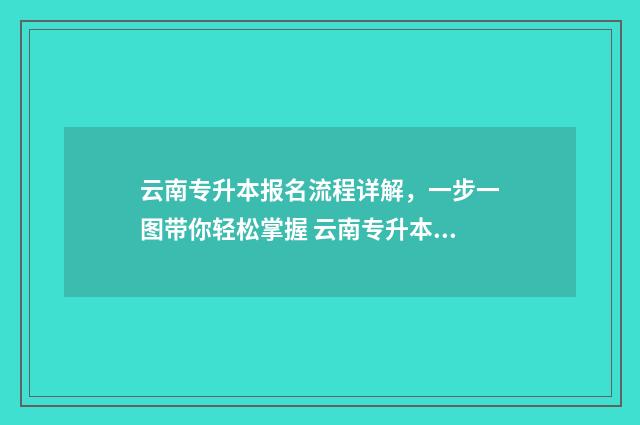 云南专升本报名流程详解，一步一图带你轻松掌握 云南专升本报名入口官网2024