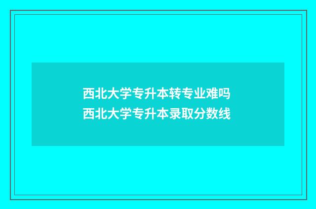西北大学专升本转专业难吗 西北大学专升本录取分数线