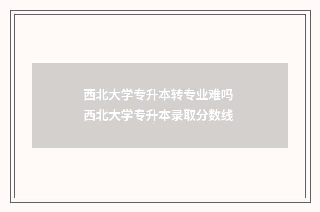 西北大学专升本转专业难吗 西北大学专升本录取分数线