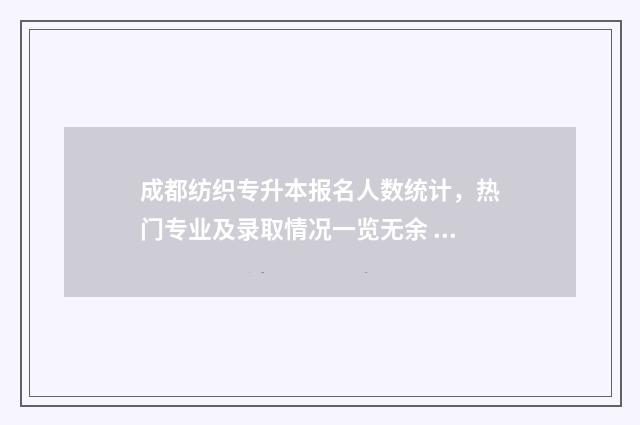 成都纺织专升本报名人数统计，热门专业及录取情况一览无余 成都纺织专升本取消了吗现在