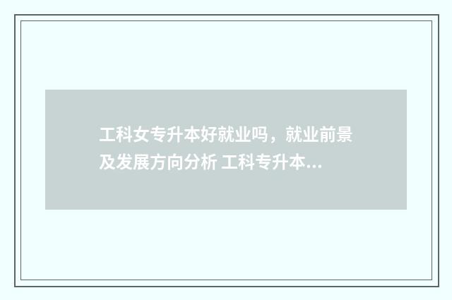 工科女专升本好就业吗，就业前景及发展方向分析 工科专升本容易考过的专业
