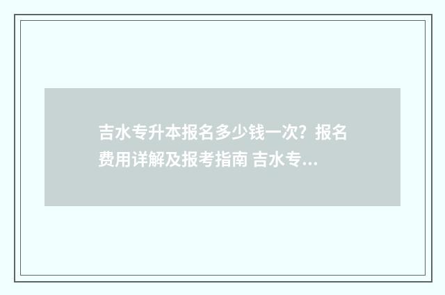 吉水专升本报名多少钱一次？报名费用详解及报考指南 吉水专升本报名时间表