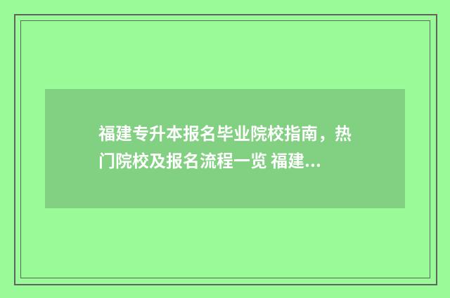 福建专升本报名毕业院校指南，热门院校及报名流程一览 福建专升本报名入口官网2024报名时间