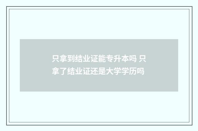 只拿到结业证能专升本吗 只拿了结业证还是大学学历吗
