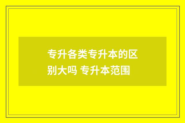 专升各类专升本的区别大吗 专升本范围
