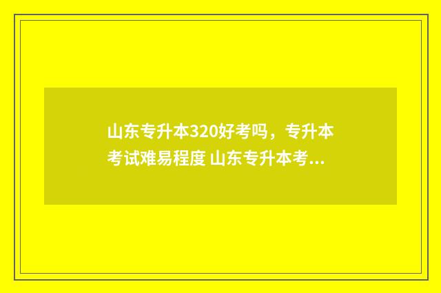 山东专升本320好考吗，专升本考试难易程度 山东专升本考300分