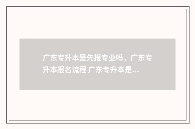 广东专升本是先报专业吗，广东专升本报名流程 广东专升本是先考试还是先选学校呢