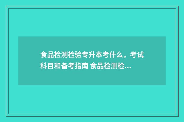 食品检测检验专升本考什么，考试科目和备考指南 食品检测检验专业怎么样