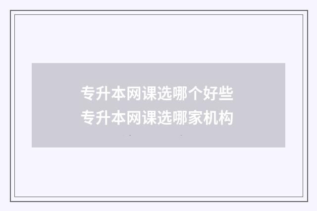 专升本网课选哪个好些 专升本网课选哪家机构