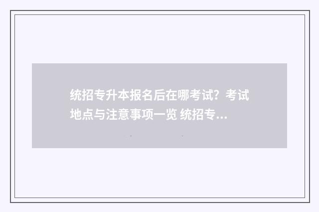 统招专升本报名后在哪考试？考试地点与注意事项一览 统招专升本报名条件及要求