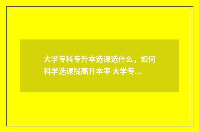 大学专科专升本选课选什么，如何科学选课提高升本率 大学专科专升本要考什么