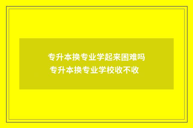 专升本换专业学起来困难吗 专升本换专业学校收不收