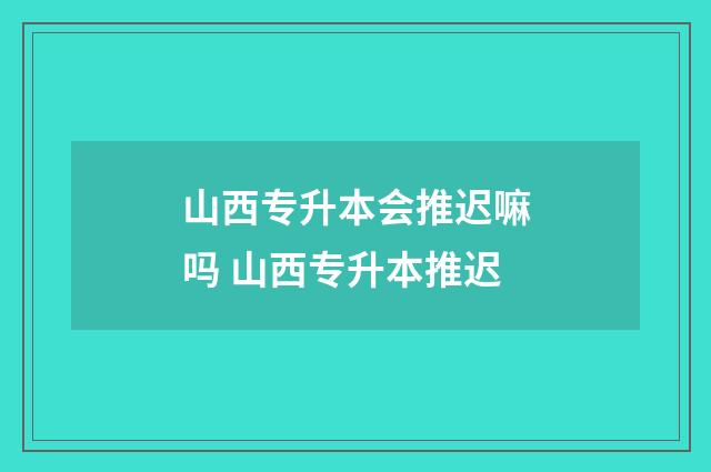 山西专升本会推迟嘛吗 山西专升本推迟