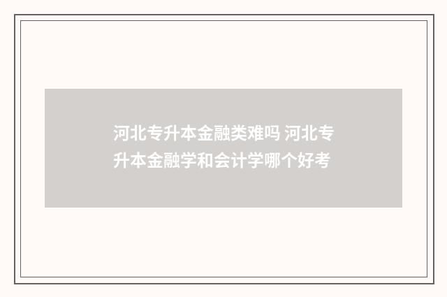 河北专升本金融类难吗 河北专升本金融学和会计学哪个好考