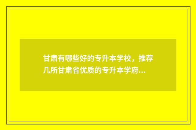 甘肃有哪些好的专升本学校，推荐几所甘肃省优质的专升本学府 甘肃有哪些好的国企