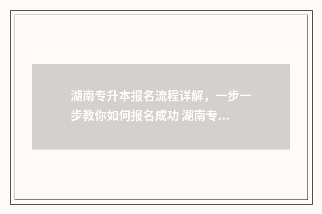 湖南专升本报名流程详解，一步一步教你如何报名成功 湖南专升本报名时间2024