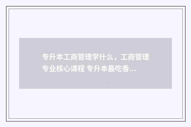 专升本工商管理学什么，工商管理专业核心课程 专升本最吃香的十个专业