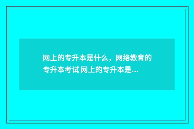 网上的专升本是什么，网络教育的专升本考试 网上的专升本是真的吗