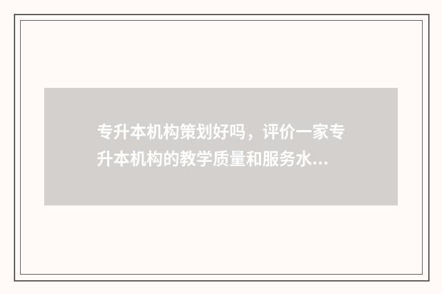 专升本机构策划好吗，评价一家专升本机构的教学质量和服务水平 专升本机构策划书