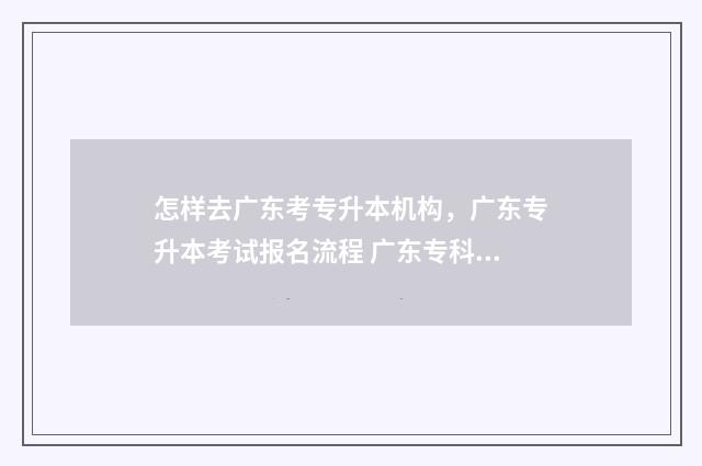 怎样去广东考专升本机构，广东专升本考试报名流程 广东专科考研需要什么条件