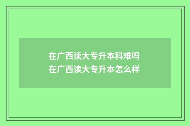 在广西读大专升本科难吗 在广西读大专升本怎么样