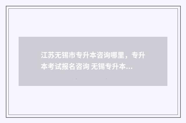 江苏无锡市专升本咨询哪里，专升本考试报名咨询 无锡专升本报名时间2021年