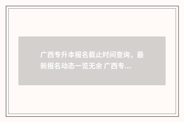 广西专升本报名截止时间查询，最新报名动态一览无余 广西专升本报名时间
