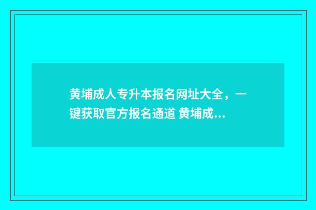 黄埔成人专升本报名网址大全，一键获取官方报名通道 黄埔成人专升本考试时间