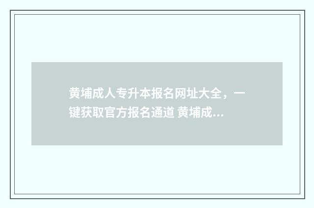 黄埔成人专升本报名网址大全，一键获取官方报名通道 黄埔成人专升本考试时间