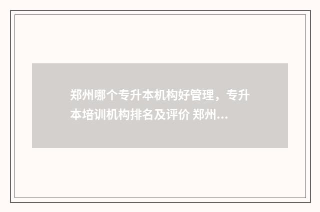 郑州哪个专升本机构好管理，专升本培训机构排名及评价 郑州哪个专升本学校好