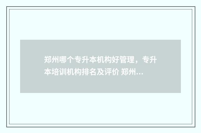 郑州哪个专升本机构好管理，专升本培训机构排名及评价 郑州哪个专升本学校好