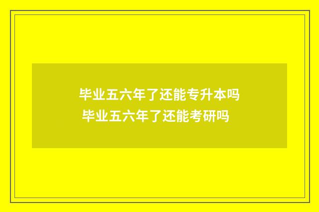 毕业五六年了还能专升本吗 毕业五六年了还能考研吗